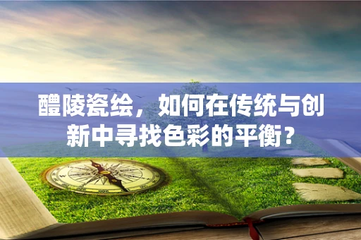 醴陵瓷绘，如何在传统与创新中寻找色彩的平衡？