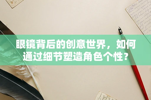眼镜背后的创意世界，如何通过细节塑造角色个性？