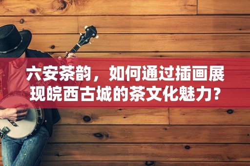 六安茶韵，如何通过插画展现皖西古城的茶文化魅力？