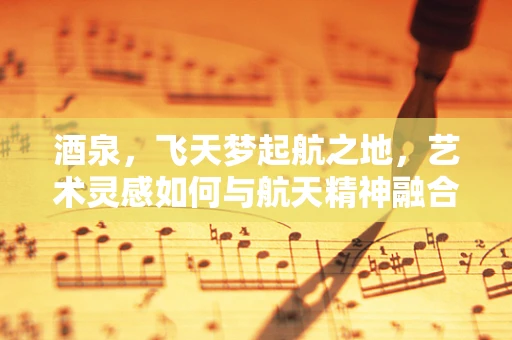 酒泉，飞天梦起航之地，艺术灵感如何与航天精神融合？