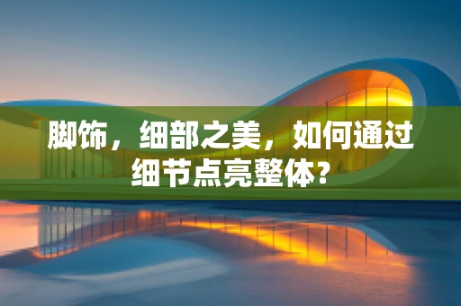脚饰，细部之美，如何通过细节点亮整体？