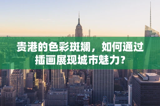 贵港的色彩斑斓，如何通过插画展现城市魅力？