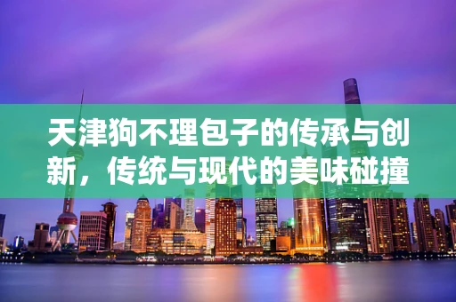 天津狗不理包子的传承与创新，传统与现代的美味碰撞