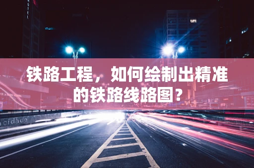 铁路工程，如何绘制出精准的铁路线路图？