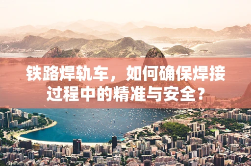 铁路焊轨车，如何确保焊接过程中的精准与安全？