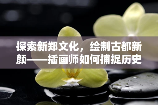 探索新郑文化，绘制古都新颜——插画师如何捕捉历史与现代的交融？