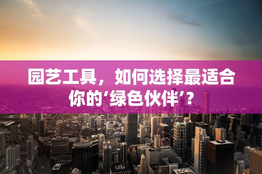园艺工具，如何选择最适合你的‘绿色伙伴’？