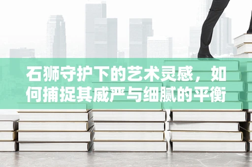 石狮守护下的艺术灵感，如何捕捉其威严与细腻的平衡？