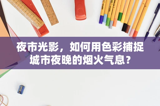 夜市光影，如何用色彩捕捉城市夜晚的烟火气息？