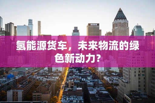 氢能源货车，未来物流的绿色新动力？
