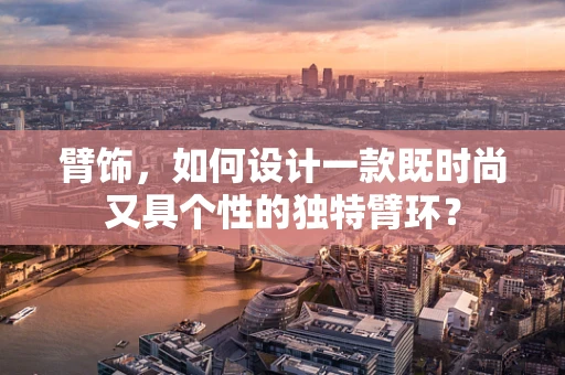 臂饰，如何设计一款既时尚又具个性的独特臂环？