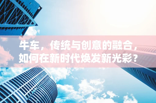 牛车，传统与创意的融合，如何在新时代焕发新光彩？