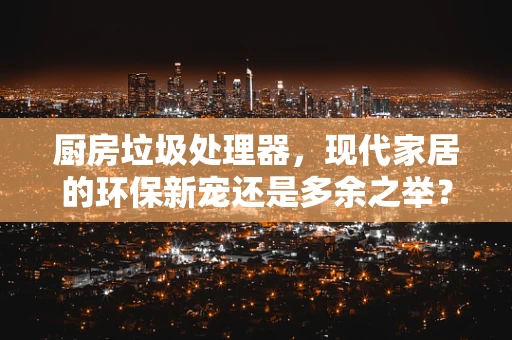 厨房垃圾处理器，现代家居的环保新宠还是多余之举？