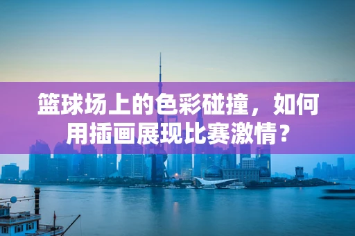 篮球场上的色彩碰撞，如何用插画展现比赛激情？