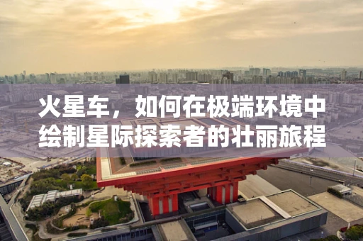 火星车，如何在极端环境中绘制星际探索者的壮丽旅程？