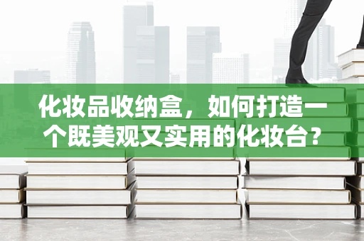 化妆品收纳盒，如何打造一个既美观又实用的化妆台？