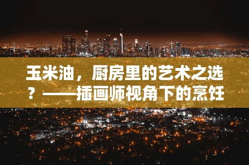 玉米油，厨房里的艺术之选？——插画师视角下的烹饪油选择