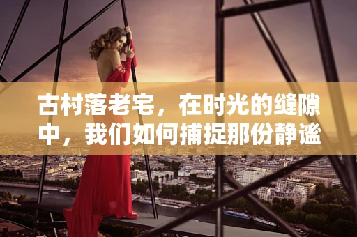 古村落老宅，在时光的缝隙中，我们如何捕捉那份静谧？
