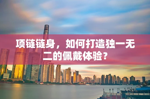 项链链身，如何打造独一无二的佩戴体验？