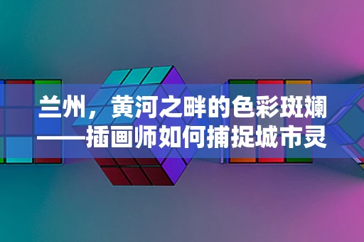 兰州，黄河之畔的色彩斑斓——插画师如何捕捉城市灵魂？