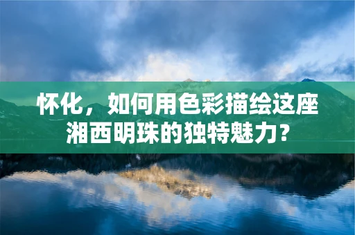 怀化，如何用色彩描绘这座湘西明珠的独特魅力？