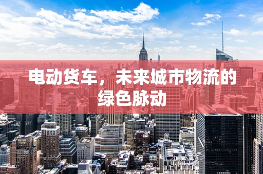 电动货车，未来城市物流的绿色脉动