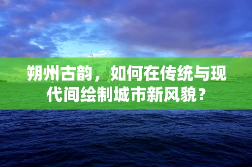 朔州古韵，如何在传统与现代间绘制城市新风貌？