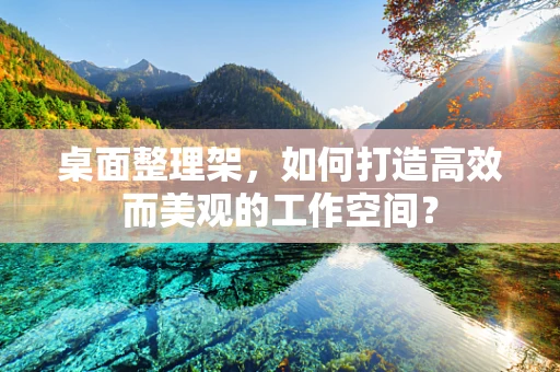 桌面整理架，如何打造高效而美观的工作空间？