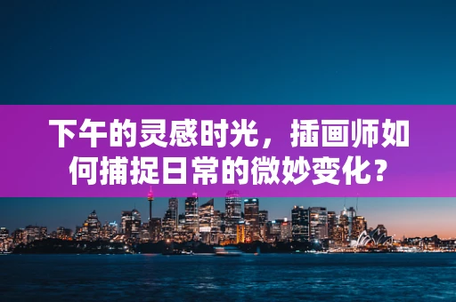 下午的灵感时光，插画师如何捕捉日常的微妙变化？