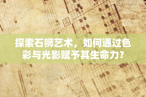 探索石狮艺术，如何通过色彩与光影赋予其生命力？