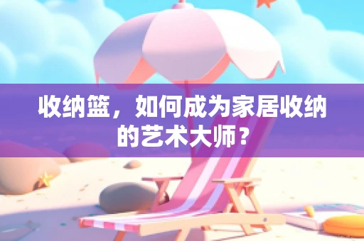 收纳篮，如何成为家居收纳的艺术大师？