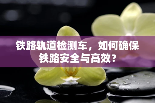 铁路轨道检测车，如何确保铁路安全与高效？
