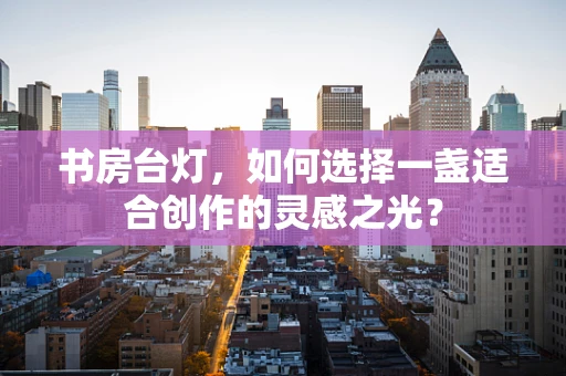 书房台灯，如何选择一盏适合创作的灵感之光？