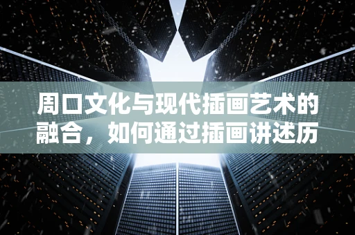 周口文化与现代插画艺术的融合，如何通过插画讲述历史故事？