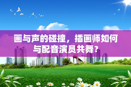 画与声的碰撞，插画师如何与配音演员共舞？