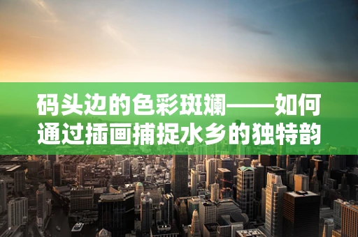 码头边的色彩斑斓——如何通过插画捕捉水乡的独特韵味？