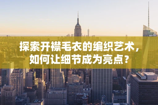 探索开襟毛衣的编织艺术，如何让细节成为亮点？