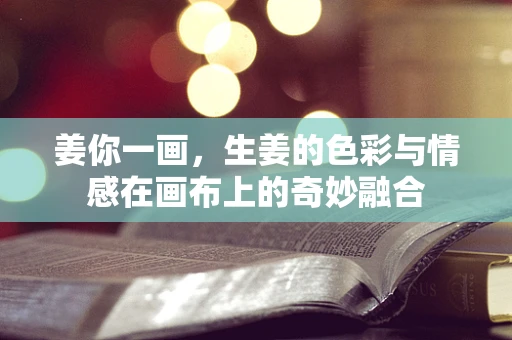 姜你一画，生姜的色彩与情感在画布上的奇妙融合