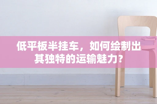 低平板半挂车，如何绘制出其独特的运输魅力？