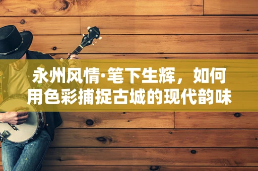 永州风情·笔下生辉，如何用色彩捕捉古城的现代韵味？