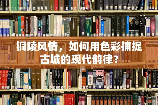 铜陵风情，如何用色彩捕捉古城的现代韵律？