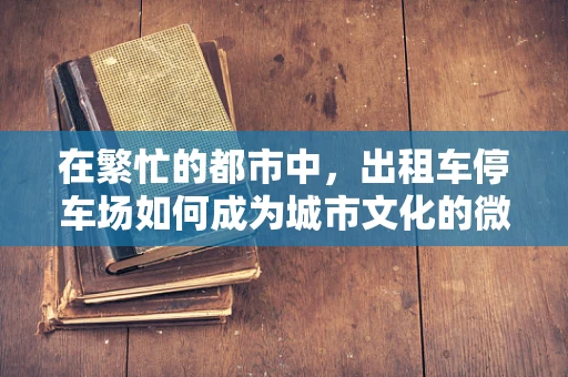 在繁忙的都市中，出租车停车场如何成为城市文化的微缩景观？