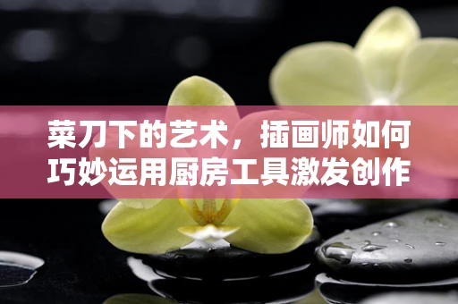 菜刀下的艺术，插画师如何巧妙运用厨房工具激发创作灵感？