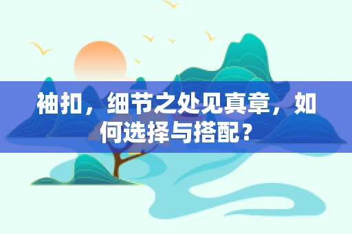 袖扣，细节之处见真章，如何选择与搭配？