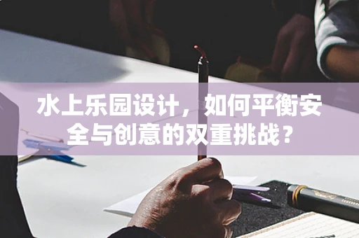 水上乐园设计，如何平衡安全与创意的双重挑战？