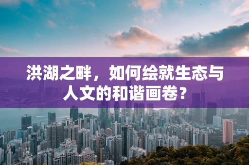 洪湖之畔，如何绘就生态与人文的和谐画卷？