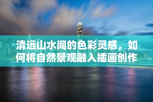 清远山水间的色彩灵感，如何将自然景观融入插画创作？