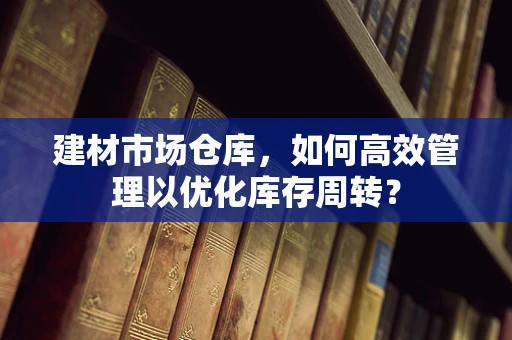 建材市场仓库，如何高效管理以优化库存周转？