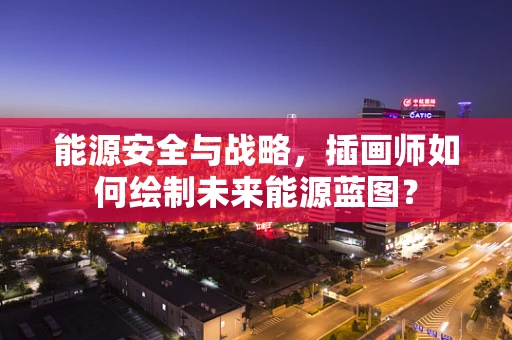 能源安全与战略，插画师如何绘制未来能源蓝图？