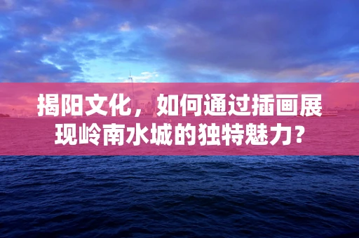 揭阳文化，如何通过插画展现岭南水城的独特魅力？